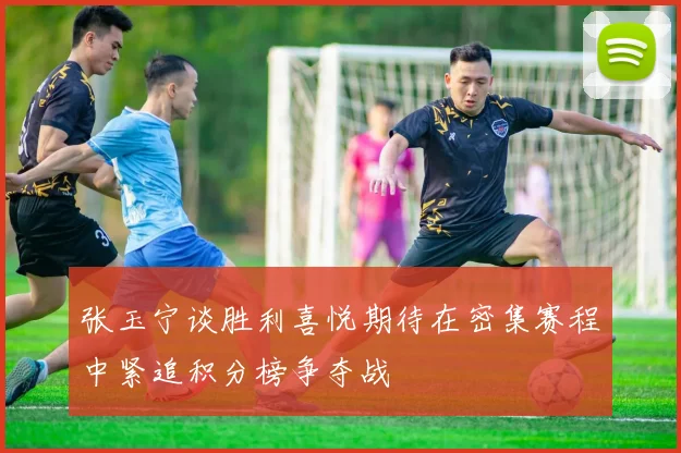 张玉宁谈胜利喜悦期待在密集赛程中紧追积分榜争夺战