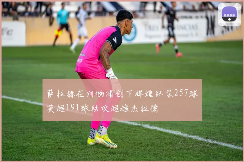 萨拉赫在利物浦创下辉煌纪录257球英超191球助攻超越杰拉德
