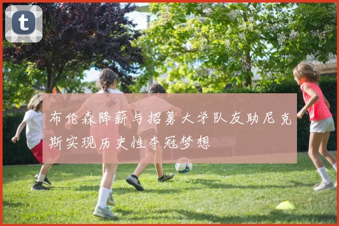 布伦森降薪与招募大学队友助尼克斯实现历史性夺冠梦想
