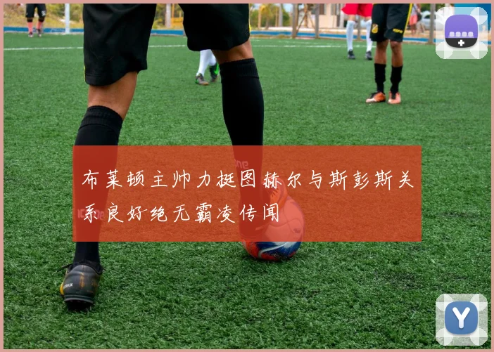 布莱顿主帅力挺图赫尔与斯彭斯关系良好绝无霸凌传闻