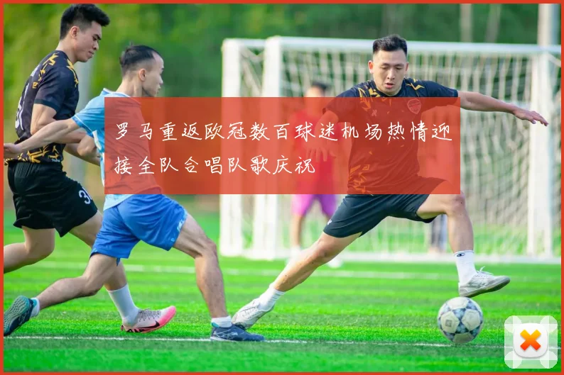 罗马重返欧冠数百球迷机场热情迎接全队合唱队歌庆祝