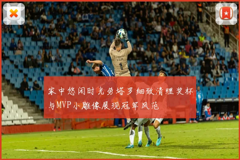 家中悠闲时光劳塔罗细致清理奖杯与MVP小雕像展现冠军风范