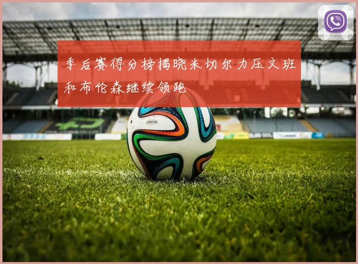 季后赛得分榜揭晓米切尔力压文班和布伦森继续领跑