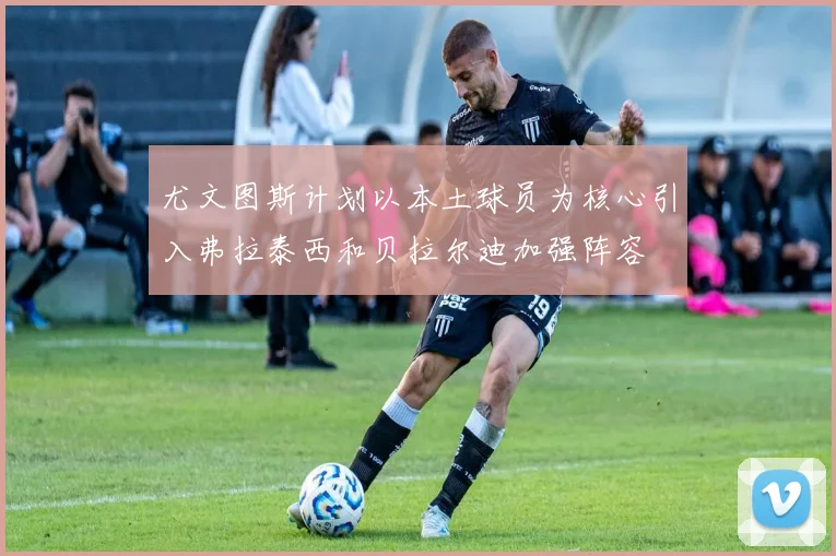 尤文图斯计划以本土球员为核心引入弗拉泰西和贝拉尔迪加强阵容