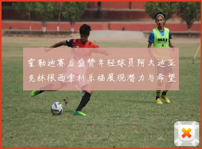 霍勒迪赛后盛赞年轻球员阿夫迪亚克林根西索科乐福展现潜力与希望