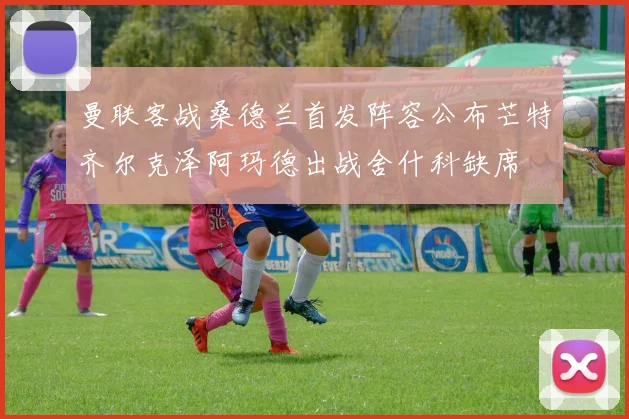 曼联客战桑德兰首发阵容公布芒特齐尔克泽阿玛德出战舍什科缺席