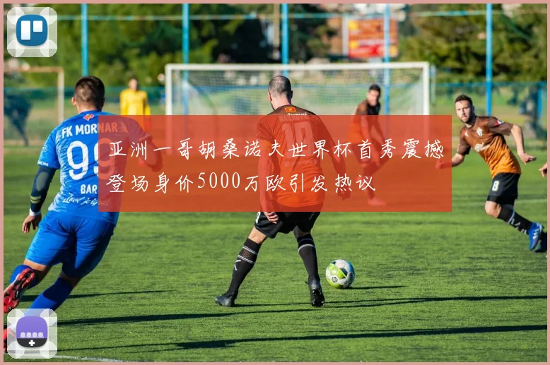 亚洲一哥胡桑诺夫世界杯首秀震撼登场身价5000万欧引发热议