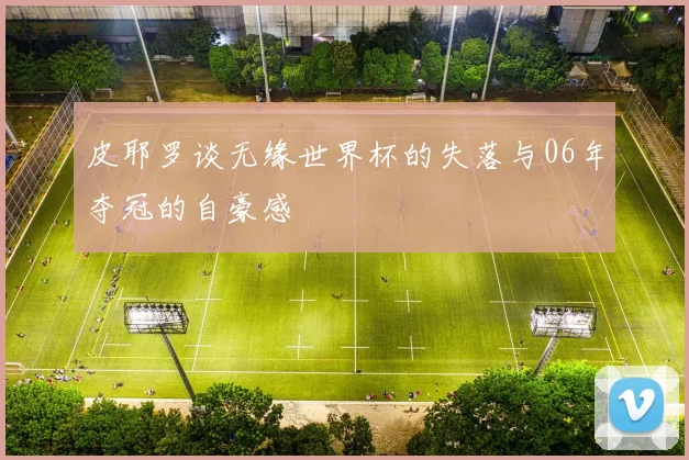 皮耶罗谈无缘世界杯的失落与06年夺冠的自豪感