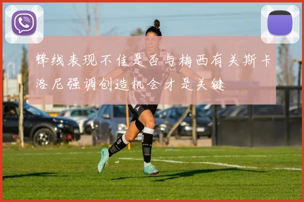 锋线表现不佳是否与梅西有关斯卡洛尼强调创造机会才是关键