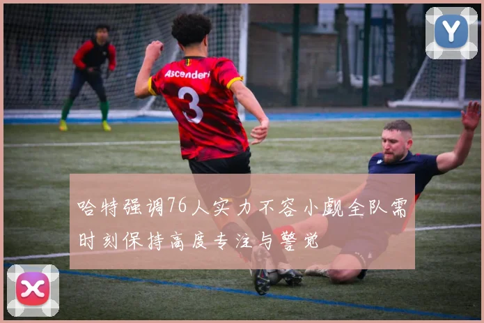 哈特强调76人实力不容小觑全队需时刻保持高度专注与警觉