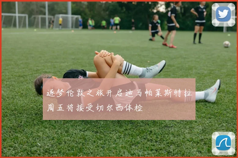 逐梦伦敦之旅开启迪马帕莱斯特拉周五将接受切尔西体检