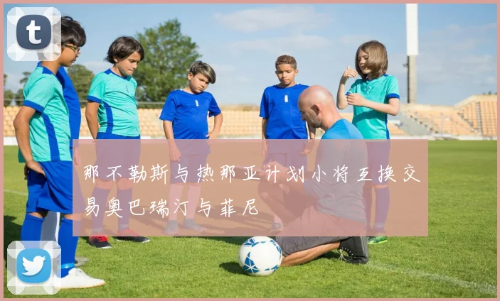 那不勒斯与热那亚计划小将互换交易奥巴瑞汀与菲尼