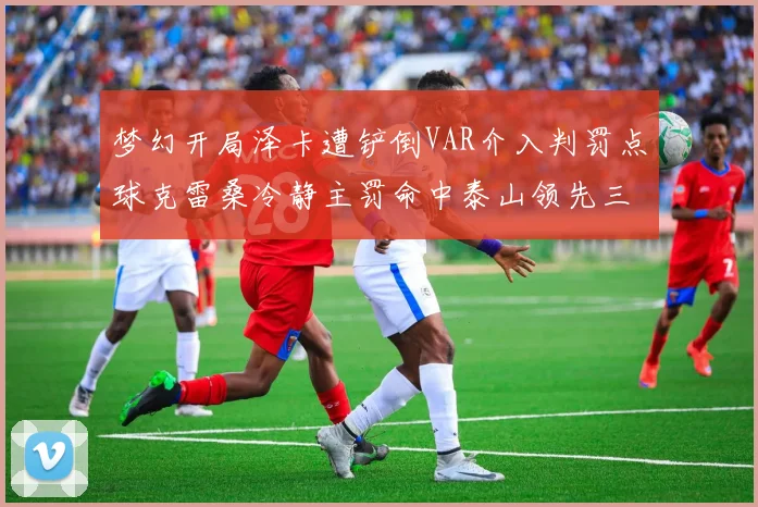 梦幻开局泽卡遭铲倒VAR介入判罚点球克雷桑冷静主罚命中泰山领先三镇