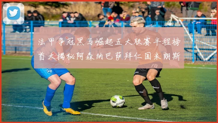 法甲争冠黑马崛起五大联赛半程榜首大揭秘阿森纳巴萨拜仁国米朗斯齐聚巅峰