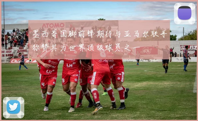 墨西哥国脚前锋期待与亚马尔联手称赞其为世界顶级球员之一