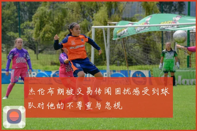 杰伦布朗被交易传闻困扰感受到球队对他的不尊重与忽视